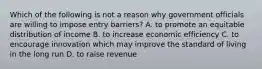 Which of the following is not a reason why government officials are willing to impose entry barriers? A. to promote an equitable distribution of income B. to increase economic efficiency C. to encourage innovation which may improve the standard of living in the long run D. to raise revenue