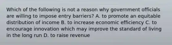 Which of the following is not a reason why government officials are willing to impose entry barriers? A. to promote an equitable distribution of income B. to increase economic efficiency C. to encourage innovation which may improve the standard of living in the long run D. to raise revenue