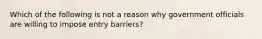 Which of the following is not a reason why government officials are willing to impose entry barriers?