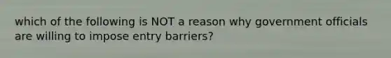 which of the following is NOT a reason why government officials are willing to impose entry barriers?