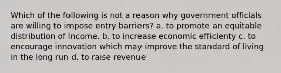 Which of the following is not a reason why government officials are willing to impose entry barriers? a. to promote an equitable distribution of income. b. to increase economic efficienty c. to encourage innovation which may improve the standard of living in the long run d. to raise revenue