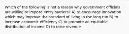 Which of the following is not a reason why government officials are willing to impose entry barriers? A) to encourage innovation which may improve the standard of living in the long run B) to increase economic efficiency C) to promote an equitable distribution of income D) to raise revenue