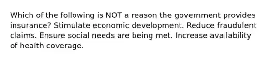 Which of the following is NOT a reason the government provides insurance? Stimulate economic development. Reduce fraudulent claims. Ensure social needs are being met. Increase availability of health coverage.