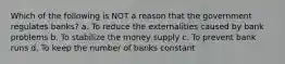 Which of the following is NOT a reason that the government regulates banks? a. To reduce the externalities caused by bank problems b. To stabilize the money supply c. To prevent bank runs d. To keep the number of banks constant