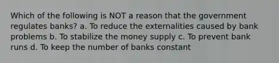 Which of the following is NOT a reason that the government regulates banks? a. To reduce the externalities caused by bank problems b. To stabilize the money supply c. To prevent bank runs d. To keep the number of banks constant