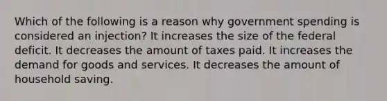 Which of the following is a reason why government spending is considered an injection? It increases the size of the federal deficit. It decreases the amount of taxes paid. It increases the demand for goods and services. It decreases the amount of household saving.