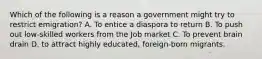 Which of the following is a reason a government might try to restrict emigration? A. To entice a diaspora to return B. To push out low-skilled workers from the Job market C. To prevent brain drain D. to attract highly educated, foreign-born migrants.