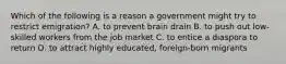 Which of the following is a reason a government might try to restrict emigration? A. to prevent brain drain B. to push out low-skilled workers from the job market C. to entice a diaspora to return D. to attract highly educated, foreign-born migrants