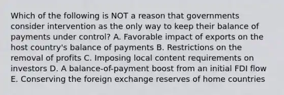 Which of the following is NOT a reason that governments consider intervention as the only way to keep their balance of payments under​ control? A. Favorable impact of exports on the host​ country's balance of payments B. Restrictions on the removal of profits C. Imposing local content requirements on investors D. A​ balance-of-payment boost from an initial FDI flow E. Conserving the foreign exchange reserves of home countries