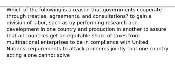 Which of the following is a reason that governments cooperate through treaties, agreements, and consultations? to gain a division of labor, such as by performing research and development in one country and production in another to assure that all countries get an equitable share of taxes from multinational enterprises to be in compliance with United Nations' requirements to attack problems jointly that one country acting alone cannot solve