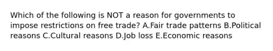 Which of the following is NOT a reason for governments to impose restrictions on free​ trade? A.Fair trade patterns B.Political reasons C.Cultural reasons D.Job loss E.Economic reasons