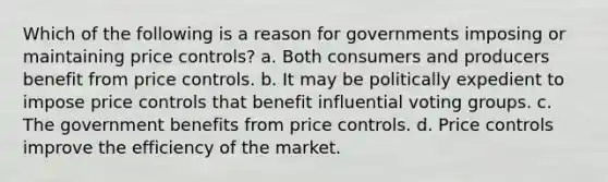 Which of the following is a reason for governments imposing or maintaining price controls? a. Both consumers and producers benefit from price controls. b. It may be politically expedient to impose price controls that benefit influential voting groups. c. The government benefits from price controls. d. Price controls improve the efficiency of the market.