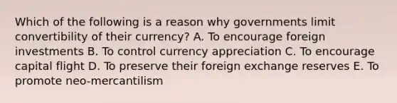 Which of the following is a reason why governments limit convertibility of their currency? A. To encourage foreign investments B. To control currency appreciation C. To encourage capital flight D. To preserve their foreign exchange reserves E. To promote neo-mercantilism