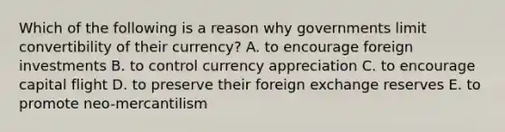 Which of the following is a reason why governments limit convertibility of their currency? A. to encourage foreign investments B. to control currency appreciation C. to encourage capital flight D. to preserve their foreign exchange reserves E. to promote neo-mercantilism