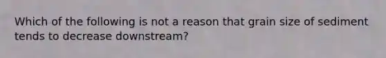 Which of the following is not a reason that grain size of sediment tends to decrease downstream?