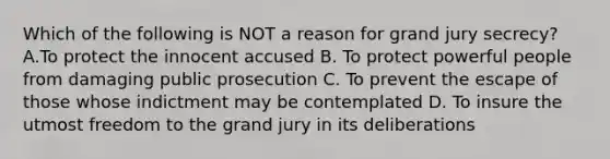 Which of the following is NOT a reason for grand jury secrecy? A.To protect the innocent accused B. To protect powerful people from damaging public prosecution C. To prevent the escape of those whose indictment may be contemplated D. To insure the utmost freedom to the grand jury in its deliberations