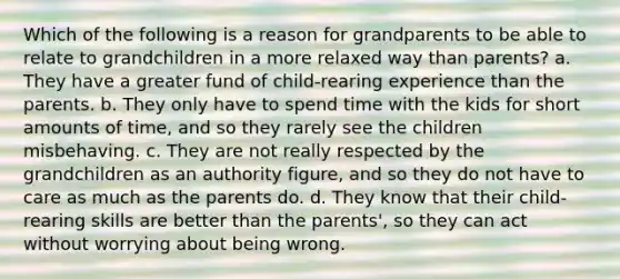 Which of the following is a reason for grandparents to be able to relate to grandchildren in a more relaxed way than parents? a. They have a greater fund of child-rearing experience than the parents. b. They only have to spend time with the kids for short amounts of time, and so they rarely see the children misbehaving. c. They are not really respected by the grandchildren as an authority figure, and so they do not have to care as much as the parents do. d. They know that their child-rearing skills are better than the parents', so they can act without worrying about being wrong.