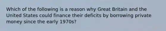 Which of the following is a reason why Great Britain and the United States could finance their deficits by borrowing private money since the early 1970s?