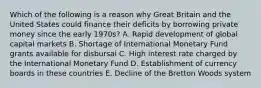 Which of the following is a reason why Great Britain and the United States could finance their deficits by borrowing private money since the early 1970s? A. Rapid development of global capital markets B. Shortage of International Monetary Fund grants available for disbursal C. High interest rate charged by the International Monetary Fund D. Establishment of currency boards in these countries E. Decline of the Bretton Woods system