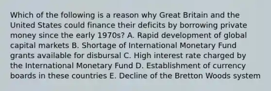 Which of the following is a reason why Great Britain and the United States could finance their deficits by borrowing private money since the early 1970s? A. Rapid development of global capital markets B. Shortage of International Monetary Fund grants available for disbursal C. High interest rate charged by the International Monetary Fund D. Establishment of currency boards in these countries E. Decline of the Bretton Woods system