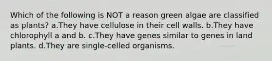 Which of the following is NOT a reason green algae are classified as plants? a.They have cellulose in their cell walls. b.They have chlorophyll a and b. c.They have genes similar to genes in land plants. d.They are single-celled organisms.