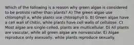 Which of the following is a reason why green algae is considered to be protists rather than plants? A) The green algae use chlorophyll a, while plants use chlorophyll b. B) Green algae have a cell wall of chitin, while plants have cell walls of cellulose. C) Most algae are single-celled, plants are multicellular. D) All plants are vascular, while all green algae are nonvascular. E) Algae reproduce only asexually, while plants reproduce sexually.