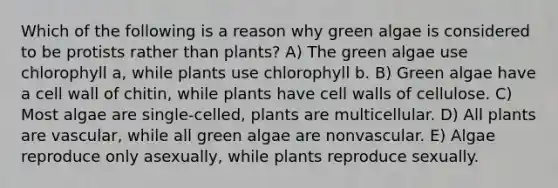 Which of the following is a reason why green algae is considered to be protists rather than plants? A) The green algae use chlorophyll a, while plants use chlorophyll b. B) Green algae have a cell wall of chitin, while plants have cell walls of cellulose. C) Most algae are single-celled, plants are multicellular. D) All plants are vascular, while all green algae are nonvascular. E) Algae reproduce only asexually, while plants reproduce sexually.