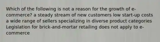Which of the following is not a reason for the growth of e-commerce? a steady stream of new customers low start-up costs a wide range of sellers specializing in diverse product categories Legislation for brick-and-mortar retailing does not apply to e-commerce