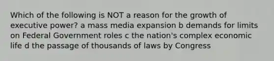 Which of the following is NOT a reason for the growth of executive power? a mass media expansion b demands for limits on Federal Government roles c the nation's complex economic life d the passage of thousands of laws by Congress