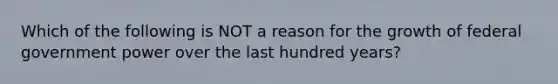 Which of the following is NOT a reason for the growth of federal government power over the last hundred years?