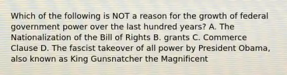 Which of the following is NOT a reason for the growth of federal government power over the last hundred years? A. The Nationalization of the Bill of Rights B. grants C. Commerce Clause D. The fascist takeover of all power by President Obama, also known as King Gunsnatcher the Magnificent