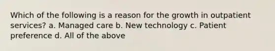 Which of the following is a reason for the growth in outpatient services? a. Managed care b. New technology c. Patient preference d. All of the above