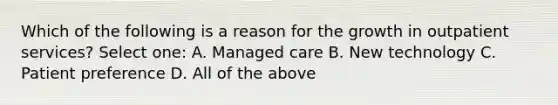 Which of the following is a reason for the growth in outpatient services? Select one: A. Managed care B. New technology C. Patient preference D. All of the above