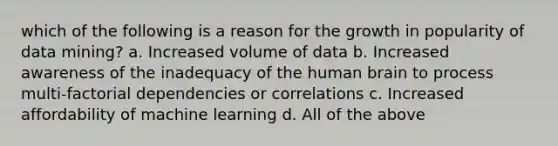 which of the following is a reason for the growth in popularity of data mining? a. Increased volume of data b. Increased awareness of the inadequacy of the human brain to process multi-factorial dependencies or correlations c. Increased affordability of machine learning d. All of the above