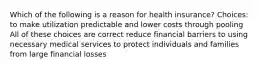 Which of the following is a reason for health insurance? Choices: to make utilization predictable and lower costs through pooling All of these choices are correct reduce financial barriers to using necessary medical services to protect individuals and families from large financial losses