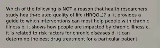 Which of the following is NOT a reason that health researchers study health-related quality of life (HRQOL)? a. it provides a guide to which interventions can most help people with chronic illness b. it shows how people are impacted by chronic illness c. it is related to <a href='https://www.questionai.com/knowledge/kpFXAI0zil-risk-factors' class='anchor-knowledge'>risk factors</a> for chronic diseases d. it can determine the best drug treatment for a particular patient