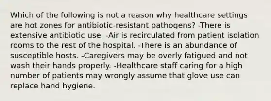 Which of the following is not a reason why healthcare settings are hot zones for antibiotic-resistant pathogens? -There is extensive antibiotic use. -Air is recirculated from patient isolation rooms to the rest of the hospital. -There is an abundance of susceptible hosts. -Caregivers may be overly fatigued and not wash their hands properly. -Healthcare staff caring for a high number of patients may wrongly assume that glove use can replace hand hygiene.