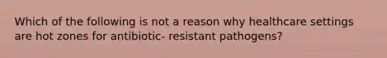 Which of the following is not a reason why healthcare settings are hot zones for antibiotic- resistant pathogens?