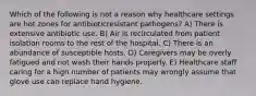 Which of the following is not a reason why healthcare settings are hot zones for antibioticresistant pathogens? A) There is extensive antibiotic use. B) Air is recirculated from patient isolation rooms to the rest of the hospital. C) There is an abundance of susceptible hosts. D) Caregivers may be overly fatigued and not wash their hands properly. E) Healthcare staff caring for a high number of patients may wrongly assume that glove use can replace hand hygiene.