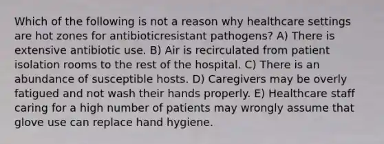 Which of the following is not a reason why healthcare settings are hot zones for antibioticresistant pathogens? A) There is extensive antibiotic use. B) Air is recirculated from patient isolation rooms to the rest of the hospital. C) There is an abundance of susceptible hosts. D) Caregivers may be overly fatigued and not wash their hands properly. E) Healthcare staff caring for a high number of patients may wrongly assume that glove use can replace hand hygiene.