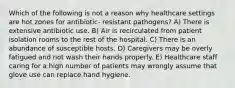 Which of the following is not a reason why healthcare settings are hot zones for antibiotic- resistant pathogens? A) There is extensive antibiotic use. B) Air is recirculated from patient isolation rooms to the rest of the hospital. C) There is an abundance of susceptible hosts. D) Caregivers may be overly fatigued and not wash their hands properly. E) Healthcare staff caring for a high number of patients may wrongly assume that glove use can replace hand hygiene.