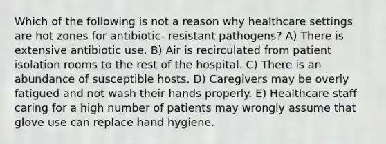 Which of the following is not a reason why healthcare settings are hot zones for antibiotic- resistant pathogens? A) There is extensive antibiotic use. B) Air is recirculated from patient isolation rooms to the rest of the hospital. C) There is an abundance of susceptible hosts. D) Caregivers may be overly fatigued and not wash their hands properly. E) Healthcare staff caring for a high number of patients may wrongly assume that glove use can replace hand hygiene.