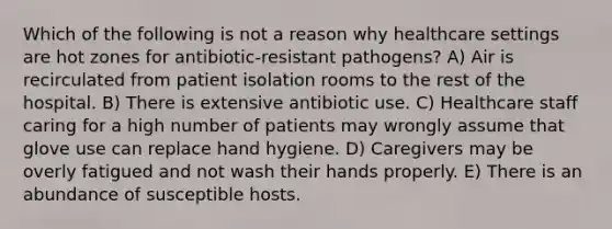 Which of the following is not a reason why healthcare settings are hot zones for antibiotic-resistant pathogens? A) Air is recirculated from patient isolation rooms to the rest of the hospital. B) There is extensive antibiotic use. C) Healthcare staff caring for a high number of patients may wrongly assume that glove use can replace hand hygiene. D) Caregivers may be overly fatigued and not wash their hands properly. E) There is an abundance of susceptible hosts.