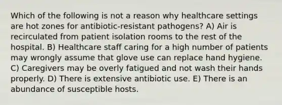 Which of the following is not a reason why healthcare settings are hot zones for antibiotic-resistant pathogens? A) Air is recirculated from patient isolation rooms to the rest of the hospital. B) Healthcare staff caring for a high number of patients may wrongly assume that glove use can replace hand hygiene. C) Caregivers may be overly fatigued and not wash their hands properly. D) There is extensive antibiotic use. E) There is an abundance of susceptible hosts.