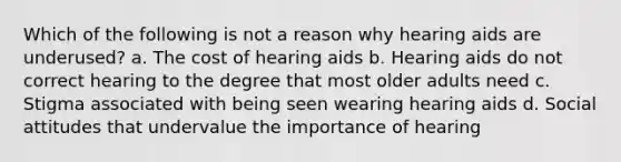 Which of the following is not a reason why hearing aids are underused? a. The cost of hearing aids b. Hearing aids do not correct hearing to the degree that most older adults need c. Stigma associated with being seen wearing hearing aids d. Social attitudes that undervalue the importance of hearing