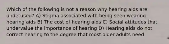 Which of the following is not a reason why hearing aids are underused? A) Stigma associated with being seen wearing hearing aids B) The cost of hearing aids C) Social attitudes that undervalue the importance of hearing D) Hearing aids do not correct hearing to the degree that most older adults need