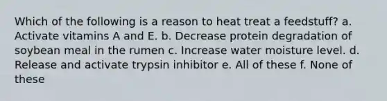 Which of the following is a reason to heat treat a feedstuff? a. Activate vitamins A and E. b. Decrease protein degradation of soybean meal in the rumen c. Increase water moisture level. d. Release and activate trypsin inhibitor e. All of these f. None of these