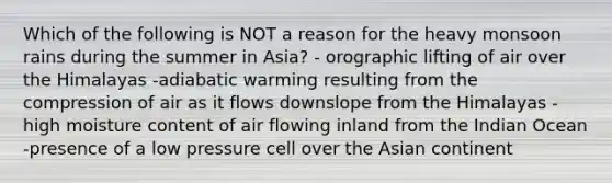 Which of the following is NOT a reason for the heavy monsoon rains during the summer in Asia? - orographic lifting of air over the Himalayas -adiabatic warming resulting from the compression of air as it flows downslope from the Himalayas -high moisture content of air flowing inland from the Indian Ocean -presence of a low pressure cell over the Asian continent