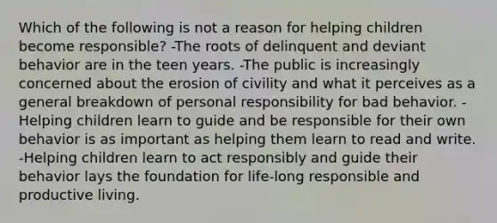 Which of the following is not a reason for helping children become responsible? -The roots of delinquent and deviant behavior are in the teen years. -The public is increasingly concerned about the erosion of civility and what it perceives as a general breakdown of personal responsibility for bad behavior. -Helping children learn to guide and be responsible for their own behavior is as important as helping them learn to read and write. -Helping children learn to act responsibly and guide their behavior lays the foundation for life-long responsible and productive living.