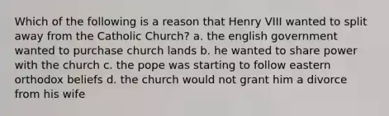 Which of the following is a reason that Henry VIII wanted to split away from the Catholic Church? a. the english government wanted to purchase church lands b. he wanted to share power with the church c. the pope was starting to follow eastern orthodox beliefs d. the church would not grant him a divorce from his wife